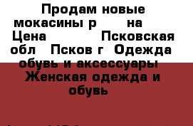 Продам новые мокасины р. 39 (на 40) › Цена ­ 2 000 - Псковская обл., Псков г. Одежда, обувь и аксессуары » Женская одежда и обувь   
